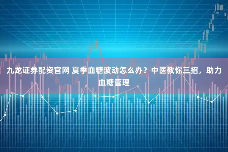 九龙证券配资官网 夏季血糖波动怎么办？中医教你三招，助力血糖管理