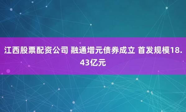 江西股票配资公司 融通增元债券成立 首发规模18.43亿元