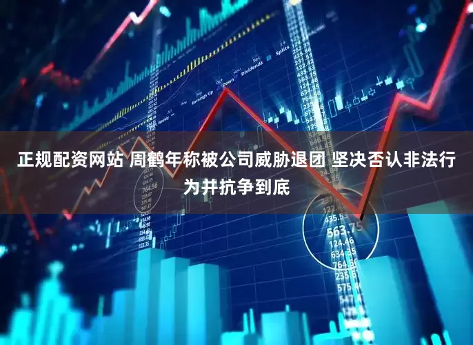 正规配资网站 周鹤年称被公司威胁退团 坚决否认非法行为并抗争到底