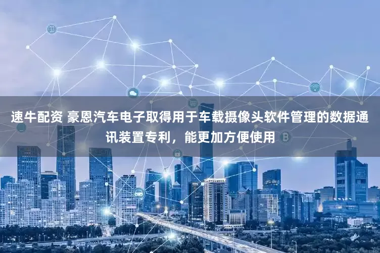 速牛配资 豪恩汽车电子取得用于车载摄像头软件管理的数据通讯装置专利，能更加方便使用