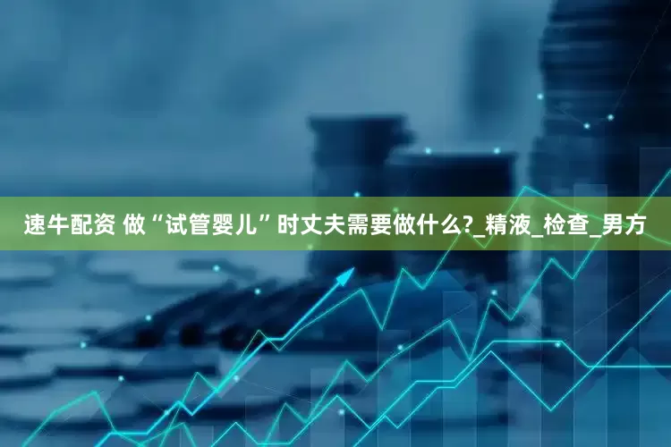 速牛配资 做“试管婴儿”时丈夫需要做什么?_精液_检查_男方