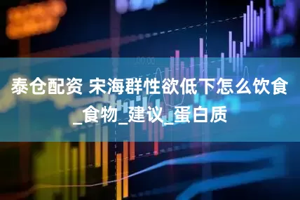 泰仓配资 宋海群性欲低下怎么饮食_食物_建议_蛋白质