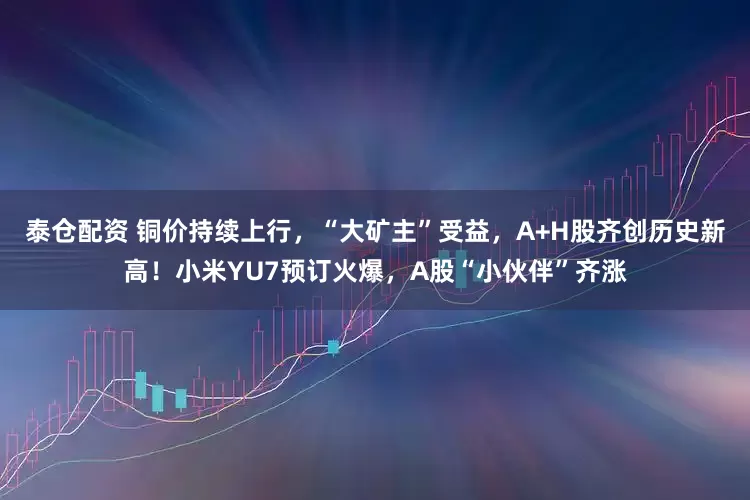 泰仓配资 铜价持续上行，“大矿主”受益，A+H股齐创历史新高！小米YU7预订火爆，A股“小伙伴”齐涨