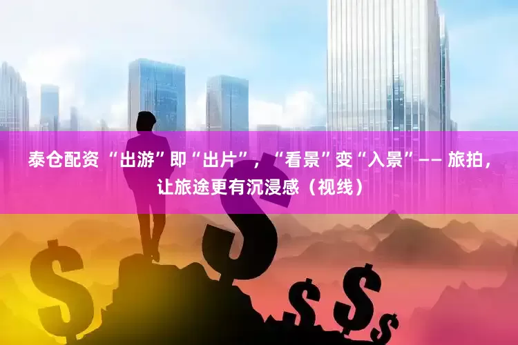 泰仓配资 “出游”即“出片”，“看景”变“入景”—— 旅拍，让旅途更有沉浸感（视线）