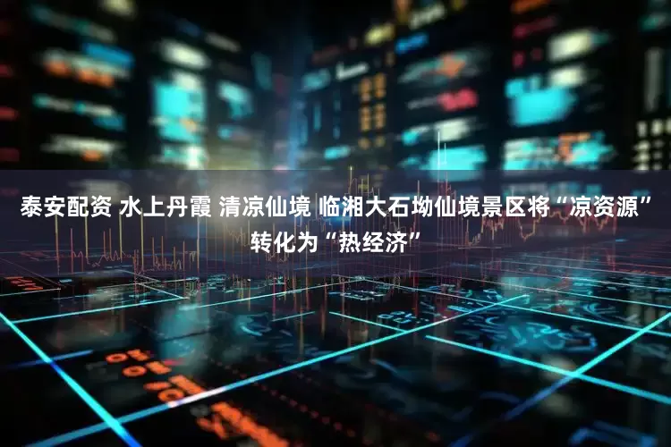 泰安配资 水上丹霞 清凉仙境 临湘大石坳仙境景区将“凉资源”转化为“热经济”