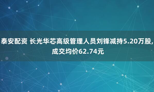 泰安配资 长光华芯高级管理人员刘锋减持5.20万股, 成交均价62.74元