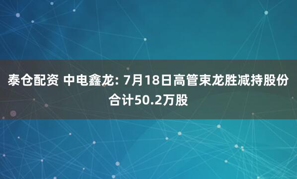 泰仓配资 中电鑫龙: 7月18日高管束龙胜减持股份合计50.2万股